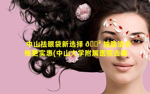 中山祛眼袋新选择 🌲 抽脂法价格更实惠(中山大学附属医院去眼袋价格)